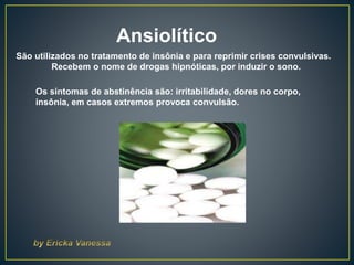 Ansiolítico
São utilizados no tratamento de insônia e para reprimir crises convulsivas.
Recebem o nome de drogas hipnóticas, por induzir o sono.
Os sintomas de abstinência são: irritabilidade, dores no corpo,
insônia, em casos extremos provoca convulsão.
 