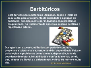 Barbitúricos
Barbitúricos são substâncias utilizadas, desde o início do
século XX, para o tratamento da ansiedade e agitação de
pacientes, principalmente por indivíduos com problemas
psiquiátricos, no tratamento de epilepsia, úlceras pépticas e
hipertensão arterial.
Dosagens em excesso, utilizadas por período contínuo,
propiciam a tolerância, causando também dependência física e
psicológica, e problemas como anemia, depressão, falta de
coordenação motora, irritabilidade e confusão mental; sendo
que, aliados ao álcool e a anfetaminas, o risco de morte é muito
alto.
 