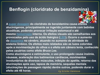 Benflogin (cloridrato de benzidamina)
A super dosagem do cloridrato de benzidamina causa efeitos
alucinógenos, principalmente se ingerido juntamente com bebidas
alcoólicas, podendo provocar irritação estomacal e até
mesmo hemorragia interna. Os efeitos visuais são semelhantes aos
provocados pelo uso de ácido lisérgico (LSD). Ocorre o aumento
da dopamina no cérebro, atuando no aumento de atividade do
sistema límbico. Os efeitos mais relatados são as luzes coloridas
após a movimentação do olhos e o efeito em câmera lenta, conhecido
pelos usuários como efeito Bruce Lee.
Como alucinógeno e estimulante, o uso prolongado causa insônia,
náuseas, aceleração dos batimentos cardíacos, movimentos
involuntários de diversos músculos, inibição do apetite, retorno das
alucinações após uso, lapsos de memória, sequelas mentais
(alucinações de passagem rápida) dentre outros, podendo durar o
efeito até 48 horas.
 