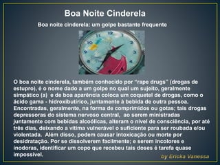 Boa Noite Cinderela
Boa noite cinderela: um golpe bastante frequente
O boa noite cinderela, também conhecido por “rape drugs” (drogas de
estupro), é o nome dado a um golpe no qual um sujeito, geralmente
simpático (a) e de boa aparência coloca um coquetel de drogas, como o
ácido gama - hidroxibutírico, juntamente à bebida de outra pessoa.
Encontradas, geralmente, na forma de comprimidos ou gotas; tais drogas
depressoras do sistema nervoso central, ao serem ministradas
juntamente com bebidas alcoólicas, alteram o nível de consciência, por até
três dias, deixando a vítima vulnerável o suficiente para ser roubada e/ou
violentada. Além disso, podem causar intoxicação ou morte por
desidratação. Por se dissolverem facilmente; e serem incolores e
inodoras, identificar um copo que recebeu tais doses é tarefa quase
impossível.
 