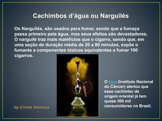 Cachimbos d’água ou Narguilés
Os Narguilés, são usados para fumar, sendo que a fumaça
passa primeiro pela água, mas seus efeitos são devastadores.
O narguilé traz mais malefícios que o cigarro, sendo que, em
uma seção de duração média de 20 a 80 minutos, expõe o
fumante a componentes tóxicos equivalentes a fumar 100
cigarros.
O Inca (Instituto Nacional
do Câncer) alertou que
esse cachimbo de
origem oriental já tem
quase 300 mil
consumidores no Brasil.
 