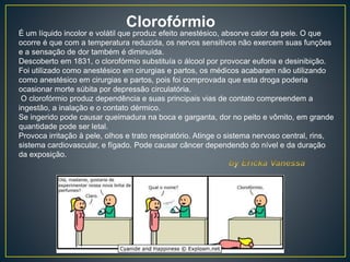 Clorofórmio
É um líquido incolor e volátil que produz efeito anestésico, absorve calor da pele. O que
ocorre é que com a temperatura reduzida, os nervos sensitivos não exercem suas funções
e a sensação de dor também é diminuída.
Descoberto em 1831, o clorofórmio substituía o álcool por provocar euforia e desinibição.
Foi utilizado como anestésico em cirurgias e partos, os médicos acabaram não utilizando
como anestésico em cirurgias e partos, pois foi comprovada que esta droga poderia
ocasionar morte súbita por depressão circulatória.
O clorofórmio produz dependência e suas principais vias de contato compreendem a
ingestão, a inalação e o contato dérmico.
Se ingerido pode causar queimadura na boca e garganta, dor no peito e vômito, em grande
quantidade pode ser letal.
Provoca irritação à pele, olhos e trato respiratório. Atinge o sistema nervoso central, rins,
sistema cardiovascular, e fígado. Pode causar câncer dependendo do nível e da duração
da exposição.
 