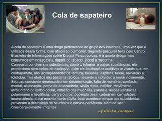 Cola de sapateiro
A cola de sapateiro é uma droga pertencente ao grupo dos inalantes, uma vez que é
utilizada dessa forma, com absorção pulmonar. Segundo pesquisa feita pelo Centro
Brasileiro de Informações sobre Drogas Psicotrópicas, é a quarta droga mais
consumida em nosso país, depois do tabaco, álcool e maconha.
Composta por diversas substâncias, como o tolueno e outras substâncias, ela
proporciona sensações de excitação, além de alucinações auditivas e visuais que, em
contrapartida, são acompanhadas de tontura, náuseas, espirros, tosse, salivação e
fotofobia. Tais efeitos são bastante rápidos, levando o indivíduo a inalar novamente.
Seu uso constante desencadeia em desorientação, falta de memória, confusão
mental, alucinação, perda de autocontrole, visão dupla, palidez, movimento
involuntário do globo ocular, irritação das mucosas, paralisia, lesões cardíacas,
pulmonares e hepáticas, dentre outros; podendo desencadear em convulsões,
inconsciência, e até mesmo morte súbita. Isso acontece porque tais substâncias
provocam a destruição de neurônios e nervos periféricos, além de ser
consideravelmente irritantes.
 