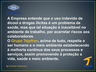 A Empresa entende que o uso indevido de
álcool e drogas ilícitas é um problema de
saúde, mas que tal situação é inaceitável no
ambiente de trabalho, por acarretar riscos aos
colaboradores.
O Grupo Tejofran, acima de tudo, respeita o
ser humano e o meio ambiente estabelecendo
à melhoria contínua dos seus processos e
serviços, assim promovendo à proteção a
vida, saúde e meio ambiente.
 