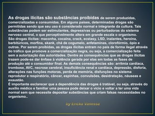 As drogas ilícitas são substâncias proibidas de serem produzidas,
comercializadas e consumidas. Em alguns países, determinadas drogas são
permitidas sendo que seu uso é considerado normal e integrante da cultura. Tais
substâncias podem ser estimulantes, depressivas ou perturbadoras do sistema
nervoso central, o que perceptivelmente altera em grande escala o organismo.
São drogas ilícitas: maconha, cocaína, crack, ecstasy, LSD, inalantes, heroína,
barbitúricos, morfina, skank, chá de cogumelo, anfetaminas, clorofórmio, ópio e
outras. Por serem proibidas, as drogas ilícitas entram no país de forma ilegal através
do tráfico que promove a comercialização negra, ou seja, a comercialização feita
sem a autorização das autoridades. Dentre as consequências que as drogas ilícitas
trazem pode-se dar ênfase à violência gerada por elas em todas as fases de
produção até o consumidor final. As demais consequências são: arritmia cardíaca,
trombose, AVC, necrose cerebral, insuficiência renal e cardíaca, depressão, disforia,
alterações nas funções motoras, perda de memória, disfunções no sistema
reprodutor e respiratório, câncer, espinhas, convulsões, desidratação, náuseas e
exaustão.
É importante esclarecer que a dependência das drogas é tratável, ou seja, através do
auxílio médico e familiar uma pessoa pode deixar o vício e voltar a ter uma vida
normal sem que necessite depositar substâncias que criam falsas necessidades no
organismo..
 