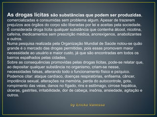 As drogas lícitas são substâncias que podem ser produzidas,
comercializadas e consumidas sem problema algum. Apesar de trazerem
prejuízos aos órgãos do corpo são liberadas por lei e aceitas pela sociedade.
É considerada droga lícita qualquer substância que contenha álcool, nicotina,
cafeína, medicamentos sem prescrição médica, anorexígenos, anabolizantes
e outros.
Numa pesquisa realizada pela Organização Mundial de Saúde notou-se quão
grande é o mercado das drogas permitidas, pois essas promovem maior
necessidade ao usuário e maior custo, já que são encontradas em todos os
bairros espalhados pelas cidades.
Sobre as consequências promovidas pelas drogas lícitas, pode-se relatar que,
ao depositar qualquer substância no organismo, criam-se nesse,
necessidades falsas, alterando todo o funcionamento físico e psíquico.
Podemos citar: ataque cardíaco, doenças respiratórias, enfisema, câncer,
impotência sexual, alterações na memória, perda do autocontrole, gota,
rompimento das veias, danos no fígado, rins e estômago, cirrose hepática,
úlceras, gastrites, irritabilidade, dor de cabeça, insônia, ansiedade, agitação e
outros.
 