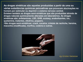 As drogas sintéticas são aquelas produzidas a partir de uma ou
várias substâncias químicas psicoativas que provocam alucinações no
homem por estimular ou deprimir o sistema nervoso central.
Existem também as drogas semi-sintéticas que são produzidas através de
drogas naturais quimicamente alteradas em laboratórios. As drogas
sintéticas são: anfetaminas, LSD, GHB, ecstasy, anabolizantes, ice,
quetamina, inalantes, efedrina, poppers.
•São drogas semi-sintéticas: crack, cocaína, cristais de rachiche, heroína,
maconha (modificada), morfina, codeína e outras.
 