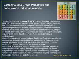 Ecstasy é uma Droga Psicoativa que
pode levar o indivíduo à morte
Também chamado de Droga do Amor, o Ecstasy é uma droga psicoativa,
pode ser injetado via intravenosa. Atualmente o consumo ilegal de ecstasy
tem sido realizado na forma de comprimidos via oral. seu usuário a
apresentar perturbações mentais e comportamentais, como dificuldade de
memória, tanto verbal como visual, dificuldade de tomar decisões, ataques
de pânico, depressão profunda, paranoias, alucinações, despersonalização,
impulsividade, perda do autocontrole e morte súbita por colapso
cardiovascular.
O uso do ecstasy pode causar lesão no fígado, que fica amolecido, além de
aumentar de tamanho, com tendência a sangramentos. Dependendo do
grau de toxicidade, o quadro evolui para hepatite fulminante, podendo
causar a morte caso não haja um transplante de fígado.
No coração, a aceleração dos ritmos cardíacos e o aumento da pressão
arterial podem levar à ruptura de alguns vasos sanguíneos, causando
sangramentos, seu uso está ligado à intensa atividade física (dançar por
várias horas) pode causar aumento da temperatura corporal e consequente
hemorragia interna, o que pode levar à morte.
 