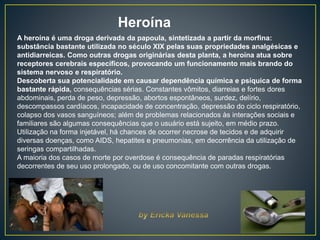A heroína é uma droga derivada da papoula, sintetizada a partir da morfina:
substância bastante utilizada no século XIX pelas suas propriedades analgésicas e
antidiarreicas. Como outras drogas originárias desta planta, a heroína atua sobre
receptores cerebrais específicos, provocando um funcionamento mais brando do
sistema nervoso e respiratório.
Descoberta sua potencialidade em causar dependência química e psíquica de forma
bastante rápida, consequências sérias. Constantes vômitos, diarreias e fortes dores
abdominais, perda de peso, depressão, abortos espontâneos, surdez, delírio,
descompassos cardíacos, incapacidade de concentração, depressão do ciclo respiratório,
colapso dos vasos sanguíneos; além de problemas relacionados às interações sociais e
familiares são algumas consequências que o usuário está sujeito, em médio prazo.
Utilização na forma injetável, há chances de ocorrer necrose de tecidos e de adquirir
diversas doenças, como AIDS, hepatites e pneumonias, em decorrência da utilização de
seringas compartilhadas.
A maioria dos casos de morte por overdose é consequência de paradas respiratórias
decorrentes de seu uso prolongado, ou de uso concomitante com outras drogas.
Heroína
 