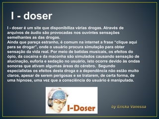 I - doser
I - doser é um site que disponibiliza várias drogas. Através de
arquivos de áudio são provocadas nos ouvintes sensações
semelhantes as das drogas.
Ainda que pareça estranho, é comum na internet a frase “clique aqui
para se drogar”, onde o usuário procura simulação para obter
sensação da vida real. Por meio de batidas musicais, os efeitos do
ópio, da cocaína e da maconha são simulados causando sensação de
alucinação, euforia e sedação no usuário, isto ocorre devido às ondas
sonoras que ativam algumas áreas do cérebro. Segundo
especialistas os efeitos desta droga e a dependência não estão muito
claros, apesar de serem perigosas e se tratarem, de certa forma, de
uma hipnose, uma vez que a consciência do usuário é manipulada.
 