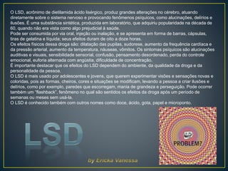 O LSD, acrônimo de dietilamida ácido lisérgico, produz grandes alterações no cérebro, atuando
diretamente sobre o sistema nervoso e provocando fenômenos psíquicos, como alucinações, delírios e
ilusões. É uma substância sintética, produzida em laboratório, que adquiriu popularidade na década de
60, quando não era vista como algo prejudicial à saúde.
Pode ser consumida por via oral, injeção ou inalação, e se apresenta em forma de barras, cápsulas,
tiras de gelatina e líquida; seus efeitos duram de oito a doze horas.
Os efeitos físicos dessa droga são: dilatação das pupilas, sudorese, aumento da frequência cardíaca e
da pressão arterial, aumento da temperatura, náuseas, vômitos. Os sintomas psíquicos são alucinações
auditivas e visuais, sensibilidade sensorial, confusão, pensamento desordenado, perda do controle
emocional, euforia alternada com angústia, dificuldade de concentração.
É importante destacar que os efeitos do LSD dependem do ambiente, da qualidade da droga e da
personalidade da pessoa.
O LSD é mais usado por adolescentes e jovens, que querem experimentar visões e sensações novas e
coloridas, pois as formas, cheiros, cores e situações se modificam, levando a pessoa a criar ilusões e
delírios, como por exemplo, paredes que escorregam, mania de grandeza e perseguição. Pode ocorrer
também um “flashback”, fenômeno no qual são sentidos os efeitos da droga após um período de
semanas ou meses sem usá-la.
O LSD é conhecido também com outros nomes como doce, ácido, gota, papel e microponto.
 