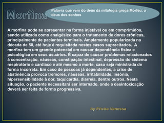 A morfina pode se apresentar na forma injetável ou em comprimidos,
sendo utilizada como analgésico para o tratamento de dores crônicas,
principalmente de pacientes terminais. Amplamente popularizada na
década de 50, até hoje é requisitada nestes casos supracitados. A
morfina tem um grande potencial em causar dependência física e
psicológica em seus usuários. É capaz de causar problemas relacionados
à concentração, náuseas, constipação intestinal, depressão do sistema
respiratório e cardíaco e até mesmo a morte, caso seja ministrada de
forma incorreta. Em caso de pessoas já dependentes, a crise de
abstinência provoca tremores, náuseas, irritabilidade, insônia,
hipersensibilidade à dor, taquicardia, diarreia, dentre outros. Nesta
situação, o paciente necessitará ser internado, onde a desintoxicação
deverá ser feita de forma progressiva.
Palavra que vem do deus da mitologia grega Morfeu, o
deus dos sonhos
 