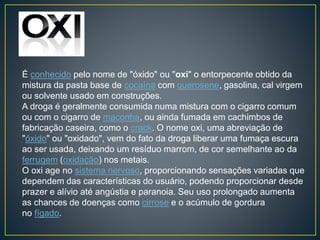 É conhecido pelo nome de "óxido" ou "oxi" o entorpecente obtido da
mistura da pasta base de cocaína com querosene, gasolina, cal virgem
ou solvente usado em construções.
A droga é geralmente consumida numa mistura com o cigarro comum
ou com o cigarro de maconha, ou ainda fumada em cachimbos de
fabricação caseira, como o crack. O nome oxi, uma abreviação de
"óxido" ou "oxidado", vem do fato da droga liberar uma fumaça escura
ao ser usada, deixando um resíduo marrom, de cor semelhante ao da
ferrugem (oxidação) nos metais.
O oxi age no sistema nervoso, proporcionando sensações variadas que
dependem das características do usuário, podendo proporcionar desde
prazer e alívio até angústia e paranoia. Seu uso prolongado aumenta
as chances de doenças como cirrose e o acúmulo de gordura
no fígado.
 