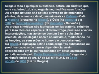 Droga é toda e qualquer substância, natural ou sintética que,
uma vez introduzida no organismo, modifica suas funções.
As drogas naturais são obtidas através de determinadas
plantas, de animais e de alguns minerais - a Cafeína - Café
a Nicotina (presente no tabaco), o Ópio (na papoula) e o
THC ou tetrahidrocanabinol (da Cannabis - Maconha ).
As drogas sintéticas são fabricadas em laboratório, exigindo
para isso técnicas especiais. O termo Droga, presta-se a várias
interpretações, mas ao senso comum é uma substância
proibida, de uso ilegal e nocivo ao indivíduo, modificando lhe
as funções, as sensações, o humor e o comportamento.
No Brasil, a legislação define como droga "as substâncias ou
produtos capazes de causar dependência, assim
especificados em lei ou relacionados em listas atualizadas
periodicamente pelo Poder Executivo da União" segundo o
parágrafo único do art. 1.º da Lei n.º 11.343, de 23 de
agosto de 2006 (Lei de Drogas).
 