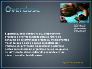 Em Portugal, pelo
menos 8 pessoas
são internadas ao
dia por superdose
de medicamentos
Superdose, dose excessiva ou, simplesmente,
overdose é o termo utilizado para se referir ao
consumo de determinadas drogas ou medicamentos
maior do que o corpo é capaz de metabolizar.
Podendo ser provocada ou acidental, o acúmulo
destas substâncias no organismo causa um quadro
de intoxicação, desencadeando em morte em um
número considerável de casos.
 