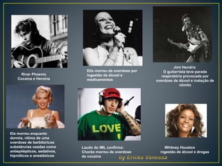 River Phoenix
Cocaína e Heroína
Jimi Hendrix
O guitarrista teve parada
respiratória provocada por
overdose de álcool e inalação de
vômito
Elis morreu de overdose por
ingestão de álcool e
medicamentos
Whitney Houston
Ingestão de álcool e drogas
Laudo do IML confirma:
Chorão morreu de overdose
de cocaína
Ela morreu enquanto
dormia, vítima de uma
overdose de barbitúricos
substâncias usadas como
antiepilépticos, sedativos,
hipnóticos e anestésicos
 