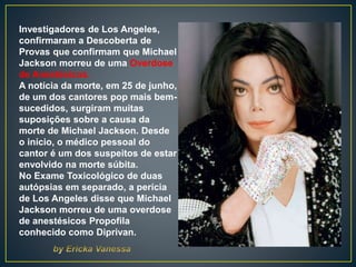 Investigadores de Los Angeles,
confirmaram a Descoberta de
Provas que confirmam que Michael
Jackson morreu de uma Overdose
de Anestésicos.
A notícia da morte, em 25 de junho,
de um dos cantores pop mais bem-
sucedidos, surgiram muitas
suposições sobre a causa da
morte de Michael Jackson. Desde
o início, o médico pessoal do
cantor é um dos suspeitos de estar
envolvido na morte súbita.
No Exame Toxicológico de duas
autópsias em separado, a perícia
de Los Angeles disse que Michael
Jackson morreu de uma overdose
de anestésicos Propofila
conhecido como Diprivan.
 