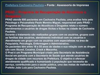 Prefeitura Cachoeira Paulista – Fonte : Assessoria de Imprensa
PRAD – Programa de Recuperação de Alcoólicos e
Drogados
PRAD atende 600 pacientes em Cachoeira Paulista, uma analise feita pelo
Psicólogo e Psicanalista Paulo Moreira Miguel, responsável pelo PRAD –
Programa de Recuperação de Alcoólicos e Drogados relata o número
atendimentos a usuários de drogas ilícitas e licitas na cidade de Cachoeira
Paulista.
Durante o tratamento são realizados grupos com os usuários, grupos com
as famílias dos usuários, atendimento individual com os usuários e
Atendimento em grupo com os usuários com especialistas na área de
Psiquiatria, Psicologia, Enfermagem e Administrativo.
Os pacientes têm entre 16 e 55 anos de idades e sua relação com as drogas
são com Álcool, Cocaína ,Crack e Maconha.
O Prad é um Programa Municipal criado pela Secretaria de Assistência
Social em parceria com a Secretaria de Saúde que atende usuários de
drogas da cidade com recursos da Prefeitura. O objetivo é oferecer
atendimento qualificado e humanizado à população que necessita do
serviço, contribuindo para a saúde pública, uma das metas de melhoria do
Prefeito João Luiz para Cachoeira Paulista.
 