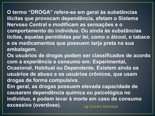 O termo “DROGA” refere-se em geral às substâncias
ilícitas que provocam dependência, afetam o Sistema
Nervoso Central e modificam as sensações e o
comportamento do indivíduo. Ou ainda às substâncias
lícitas, aquelas permitidas por lei, como o álcool, o tabaco
e os medicamentos que possuem tarja preta na sua
embalagem.
Os usuários de drogas podem ser classificados de acordo
com a experiência e consumo em: Experimental,
Ocasional, Habitual ou Dependente. Existem ainda os
usuários de abuso e os usuários crônicos, que usam
drogas de forma compulsiva.
Em geral, as drogas possuem elevada capacidade de
causarem dependência química ou psicológica no
indivíduo, e podem levar à morte em caso de consumo
excessivo (overdose).
 