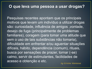 O que leva uma pessoa a usar drogas?
Pesquisas recentes apontam que os principais
motivos que levam um indivíduo a utilizar drogas
são: curiosidade, influência de amigos ,vontade,
desejo de fuga (principalmente de problemas
familiares), coragem (para tomar uma atitude que
sem o uso de tais substâncias não tomaria),
dificuldade em enfrentar e/ou aguentar situações
difíceis, hábito, dependência (comum), rituais,
busca por sensações de prazer, tornar (-se)
calmo, servir de estimulantes, facilidades de
acesso e obtenção e etc.
 