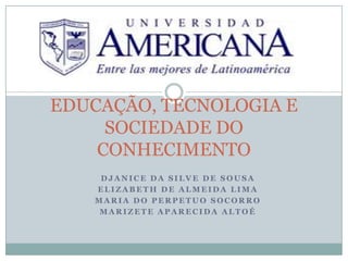 EDUCAÇÃO, TECNOLOGIA E
SOCIEDADE DO
CONHECIMENTO
DJANICE DA SILVE DE SOUSA
ELIZABETH DE ALMEIDA LIMA
MARIA DO PERPETUO SOCORRO
MARIZETE APARECIDA ALTOÉ

 