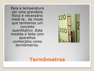 Termômetros	Para a temperatura ser uma grandeza física é necessário medi-la , de modo que tenhamos um conceito quantitativo .Esta medida é feita com aparelhos conhecidos como termômetros.