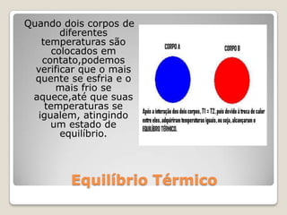 Equilíbrio TérmicoQuando dois corpos de diferentes temperaturas são colocados em contato,podemos verificar que o mais quente se esfria e o mais frio se aquece,até que suas temperaturas se igualem, atingindo um estado de equilíbrio.