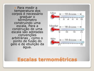 Escalas termométricasPara medir a temperatura dos corpos é necessário graduar o termômetro construindo uma escala. Para a construção de uma escala são adotadas convenções arbitrárias , como o ponto de fusão do gelo e de ebulição da água.