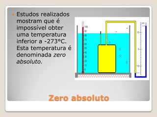 Zero absolutoEstudos realizados mostram que é impossível obter uma temperatura inferior a -273°C. Esta temperatura é denominada zero absoluto.