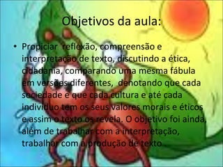 Objetivos da aula: Propiciar  reflexão, compreensão e interpretação de texto, discutindo a ética, cidadania, comparando uma mesma fábula em versões diferentes,  denotando que cada sociedade e que cada cultura e até cada indivíduo tem os seus valores morais e éticos e assim o texto os revela. O objetivo foi ainda, além de trabalhar com a interpretação, trabalhar com a produção de texto . 