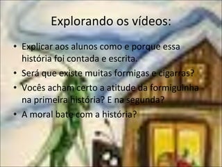 Explorando os vídeos: Explicar aos alunos como e porque essa história foi contada e escrita. Será que existe muitas formigas e cigarras? Vocês acham certo a atitude da formiguinha na primeira história? E na segunda? A moral bate com a história? 