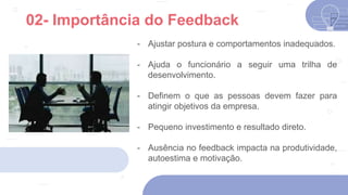 - Ajustar postura e comportamentos inadequados.
- Ajuda o funcionário a seguir uma trilha de
desenvolvimento.
- Definem o que as pessoas devem fazer para
atingir objetivos da empresa.
- Pequeno investimento e resultado direto.
- Ausência no feedback impacta na produtividade,
autoestima e motivação.
02- Importância do Feedback
 