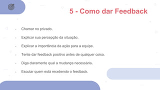 5 - Como dar Feedback
- Chamar no privado.
- Explicar sua percepção da situação.
- Explicar a importância da ação para a equipe.
- Tente dar feedback positivo antes de qualquer coisa.
- Diga claramente qual a mudança necessária.
- Escutar quem está recebendo o feedback.
 