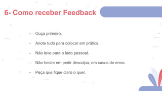 6- Como receber Feedback
- Ouça primeiro.
- Anote tudo para colocar em prática.
- Não leve para o lado pessoal.
- Não hesite em pedir desculpa, em casos de erros.
- Peça que fique claro o quer.
 