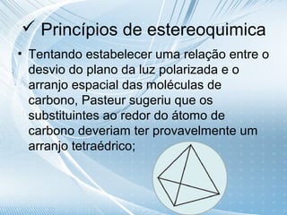  Princípios de estereoquimica
• Tentando estabelecer uma relação entre o
  desvio do plano da luz polarizada e o
  arranjo espacial das moléculas de
  carbono, Pasteur sugeriu que os
  substituintes ao redor do átomo de
  carbono deveriam ter provavelmente um
  arranjo tetraédrico;
 