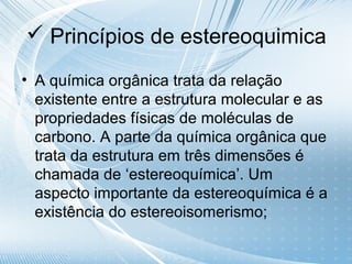  Princípios de estereoquimica

• A química orgânica trata da relação
  existente entre a estrutura molecular e as
  propriedades físicas de moléculas de
  carbono. A parte da química orgânica que
  trata da estrutura em três dimensões é
  chamada de ‘estereoquímica’. Um
  aspecto importante da estereoquímica é a
  existência do estereoisomerismo;
 