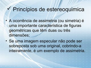  Princípios de estereoquimica

• A ocorrência de assimetria (ou simetria) é
  uma importante característica de figuras
  geométricas que têm duas ou três
  dimensões;
• Se uma imagem especular não pode ser
  sobreposta sob uma original, cobrindo-a
  inteiramente, é um exemplo de assimetria.
 