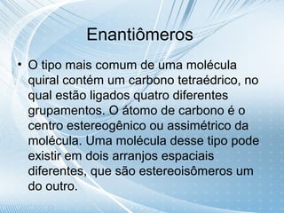 Enantiômeros
• O tipo mais comum de uma molécula
  quiral contém um carbono tetraédrico, no
  qual estão ligados quatro diferentes
  grupamentos. O átomo de carbono é o
  centro estereogênico ou assimétrico da
  molécula. Uma molécula desse tipo pode
  existir em dois arranjos espaciais
  diferentes, que são estereoisômeros um
  do outro.
 