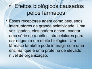  Efeitos biológicos causados
        pelos fármacos
• Esses receptores agem como pequenos
  interruptores de grande seletividade. Uma
  vez ligados, eles podem desen- cadear
  uma série de reações intracelulares para
  dar origem a um efeito biológico. Um
  fármaco também pode interagir com uma
  enzima, que é uma proteína de elevado
  nível de organização.
 
