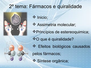 2º tema: Fármacos e quiralidade

          Inicio;
          Assimetria molecular;
         Princípios de estereoquimica;
         O que é quiralidade?
          Efeitos biológicos causados
         pelos fármacos;
          Síntese orgânica;
 
