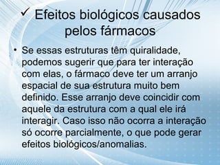  Efeitos biológicos causados
        pelos fármacos
• Se essas estruturas têm quiralidade,
  podemos sugerir que para ter interação
  com elas, o fármaco deve ter um arranjo
  espacial de sua estrutura muito bem
  definido. Esse arranjo deve coincidir com
  aquele da estrutura com a qual ele irá
  interagir. Caso isso não ocorra a interação
  só ocorre parcialmente, o que pode gerar
  efeitos biológicos/anomalias.
 
