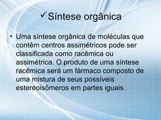 Síntese orgânica

• Uma síntese orgânica de moléculas que
  contêm centros assimétricos pode ser
  classificada como racêmica ou
  assimétrica. O produto de uma síntese
  racêmica será um fármaco composto de
  uma mistura de seus possíveis
  estereoisômeros em partes iguais.
 