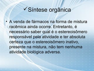 Síntese orgânica

• A venda de fármacos na forma de mistura
  racêmica ainda ocorre. Entretanto, é
  necessário saber qual é o estereoisômero
  responsável pela atividade e ter absoluta
  certeza que o estereoisômero inativo,
  presente na mistura, não tem nenhuma
  atividade biológica adversa.
 