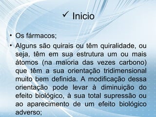  Inicio

• Os fármacos;
• Alguns são quirais ou têm quiralidade, ou
  seja, têm em sua estrutura um ou mais
  átomos (na maioria das vezes carbono)
  que têm a sua orientação tridimensional
  muito bem definida. A modificação dessa
  orientação pode levar à diminuição do
  efeito biológico, à sua total supressão ou
  ao aparecimento de um efeito biológico
  adverso;
 