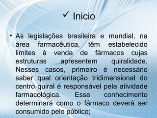  Inicio

• As legislações brasileira e mundial, na
  área farmacêutica, têm estabelecido
  limites à venda de fármacos cujas
  estruturas     apresentem     quiralidade.
  Nesses casos, primeiro é necessário
  saber qual orientação tridimensional do
  centro quiral é responsável pela atividade
  farmacológica.     Esse     conhecimento
  determinará como o fármaco deverá ser
  consumido pelo público;
 