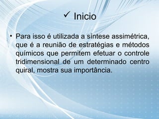  Inicio

• Para isso é utilizada a síntese assimétrica,
  que é a reunião de estratégias e métodos
  químicos que permitem efetuar o controle
  tridimensional de um determinado centro
  quiral, mostra sua importância.
 
