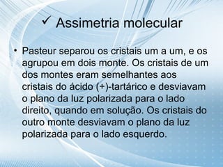  Assimetria molecular

• Pasteur separou os cristais um a um, e os
  agrupou em dois monte. Os cristais de um
  dos montes eram semelhantes aos
  cristais do ácido (+)-tartárico e desviavam
  o plano da luz polarizada para o lado
  direito, quando em solução. Os cristais do
  outro monte desviavam o plano da luz
  polarizada para o lado esquerdo.
 