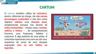 O cartum também utiliza da caricatura,
porém, diferente da charge, ele não retrata
personagens conhecidos e não tem como
objetivo satirizar uma situação atual,
simplesmente provoca riso através da
crítica humorística – muitas vezes, mordaz,
satírica e irônica – , do comportamento
humano, suas fraquezas, hábitos e
costumes. É algo próximo de uma piada. O
cartunista representa uma cena ou até uma
de cenas de uma situação
com ou sem balões ou
sequência
engraçada
legendas.
CARTUM
11
 