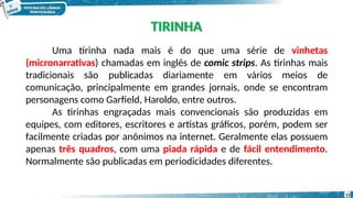 Uma tirinha nada mais é do que uma série de vinhetas
(micronarrativas) chamadas em inglês de comic strips. As tirinhas mais
tradicionais são publicadas diariamente em vários meios de
comunicação, principalmente em grandes jornais, onde se encontram
personagens como Garfield, Haroldo, entre outros.
As tirinhas engraçadas mais convencionais são produzidas em
equipes, com editores, escritores e artistas gráficos, porém, podem ser
facilmente criadas por anônimos na internet. Geralmente elas possuem
apenas três quadros, com uma piada rápida e de fácil entendimento.
Normalmente são publicadas em periodicidades diferentes.
TIRINHA
13
 
