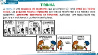 TIRINHA
A tirinha é uma sequência de quadrinhos que geralmente faz uma crítica aos valores
sociais. São pequenas histórias engraçadas que tem no mínimo três e no máximo cinco
quadrinhos, geralmente desenhados na horizontal, publicadas com regularidade nos
jornais e as mais famosas usadas em vestibulares.
14
BECK, A. Armandinho. Disponível em: https://tirasarmandinho.tumblr.com/. Acesso em: 12 ago. 2020.
 